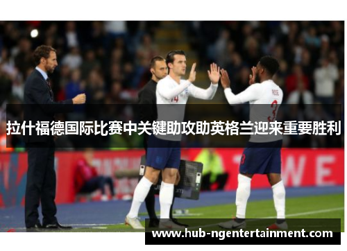 拉什福德国际比赛中关键助攻助英格兰迎来重要胜利 拉什福德国际比赛中关键助攻助英格兰迎来重要胜利