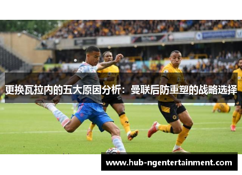 更换瓦拉内的五大原因分析:曼联后防重塑的战略选择 更换瓦拉内的五大原因分析:曼联后防重塑的战略选择