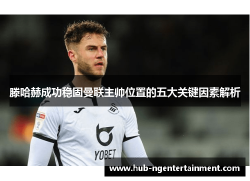 滕哈赫成功稳固曼联主帅位置的五大关键因素解析 滕哈赫成功稳固曼联主帅位置的五大关键因素解析