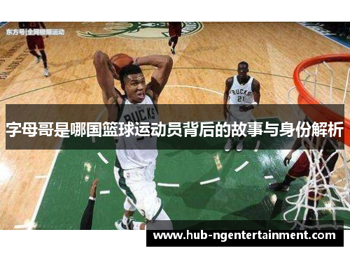 字母哥是哪国篮球运动员背后的故事与身份解析 字母哥是哪国篮球运动员背后的故事与身份解析