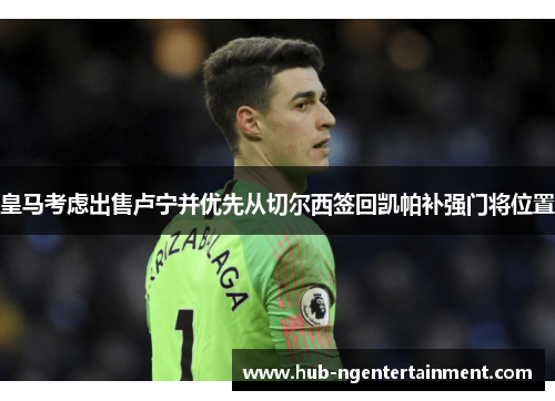 皇马考虑出售卢宁并优先从切尔西签回凯帕补强门将位置 皇马考虑出售卢宁并优先从切尔西签回凯帕补强门将位置