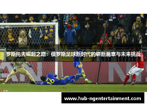 罗斯托夫崛起之路:俄罗斯足球新时代的崭新篇章与未来挑战 罗斯托夫崛起之路:俄罗斯足球新时代的崭新篇章与未来挑战
