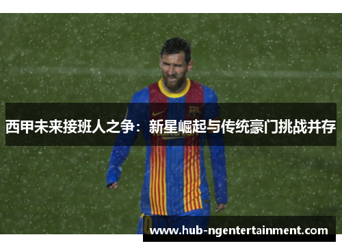 西甲未来接班人之争:新星崛起与传统豪门挑战并存 西甲未来接班人之争:新星崛起与传统豪门挑战并存