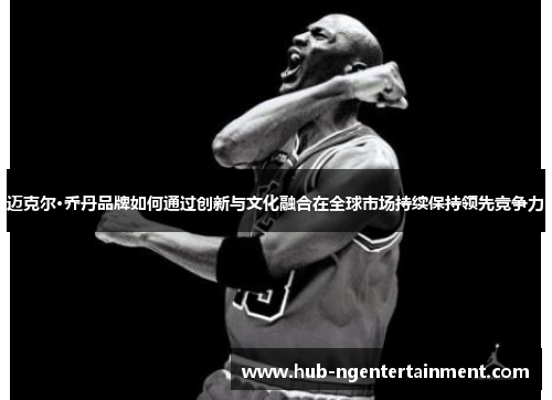 迈克尔·乔丹品牌如何通过创新与文化融合在全球市场持续保持领先竞争力
