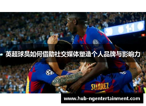 英超球员如何借助社交媒体塑造个人品牌与影响力 英超球员如何借助社交媒体塑造个人品牌与影响力