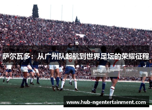 萨尔瓦多:从广州队起航到世界足坛的荣耀征程 萨尔瓦多:从广州队起航到世界足坛的荣耀征程