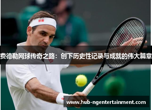 费德勒网球传奇之路：创下历史性记录与成就的伟大篇章