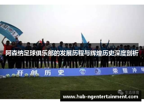 阿森纳足球俱乐部的发展历程与辉煌历史深度剖析