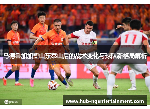 马德鲁加加盟山东泰山后的战术变化与球队新格局解析 马德鲁加加盟山东泰山后的战术变化与球队新格局解析