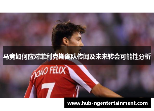 马竞如何应对菲利克斯离队传闻及未来转会可能性分析 马竞如何应对菲利克斯离队传闻及未来转会可能性分析