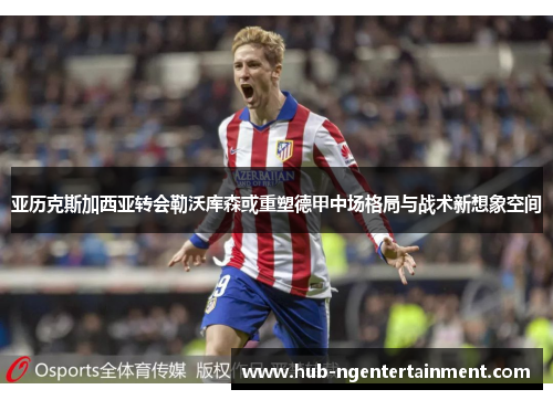 亚历克斯加西亚转会勒沃库森或重塑德甲中场格局与战术新想象空间